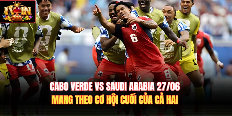 Cabo Verde vs Saudi Arabia 27/06 mang theo cơ hội cuối của cả hai 